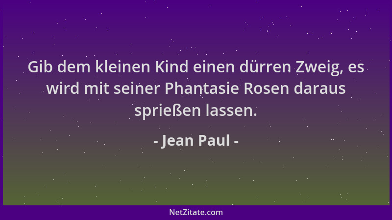 Jean Paul - Gib dem kleinen Kind einen dürren Zweig, es wird mit seiner Phantasie Rosen daraus sprießen lassen....