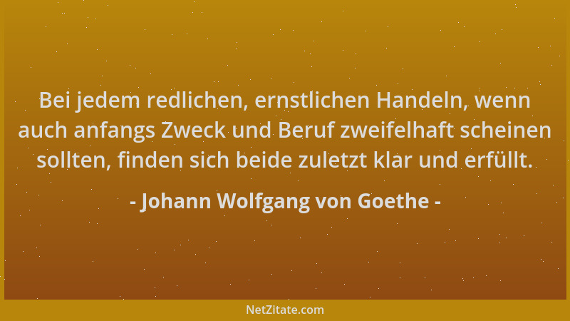 Johann Wolfgang von Goethe - Bei jedem redlichen, ernstlichen Handeln, wenn auch anfangs Zweck und Beruf zweifelhaft schein...