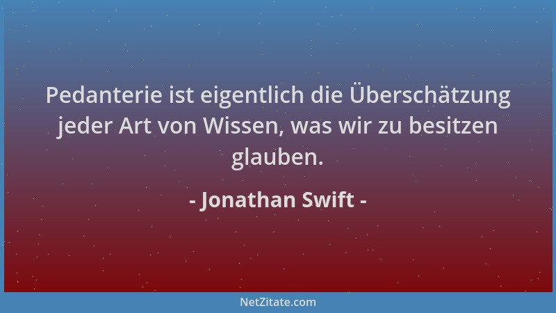 Jonathan Swift - Pedanterie ist eigentlich die Überschätzung jeder Art von Wissen, was wir zu besitzen glauben....