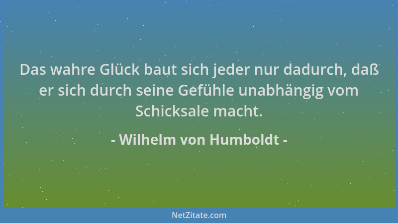 Wilhelm von Humboldt - Das wahre Glück baut sich jeder nur dadurch, daß er sich durch seine Gefühle unabhängig vom Schicksa...