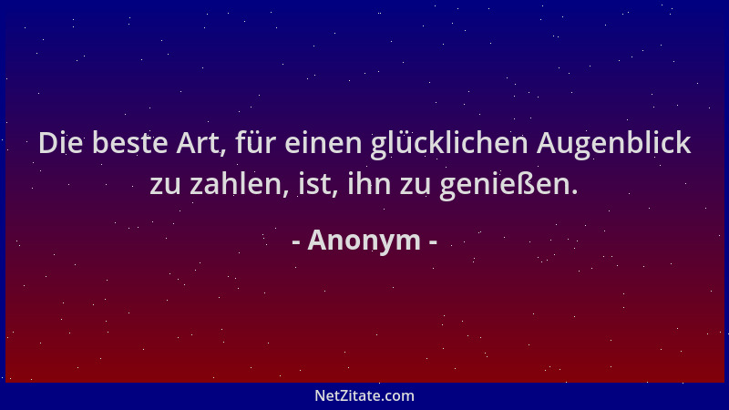 Anonym - Die beste Art, für einen glücklichen Augenblick zu zahlen, ist, ihn zu genießen....