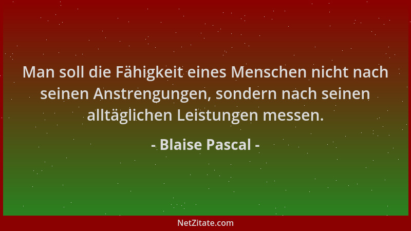 Blaise Pascal - Man soll die Fähigkeit eines Menschen nicht nach seinen Anstrengungen, sondern nach seinen alltäglichen Lei...