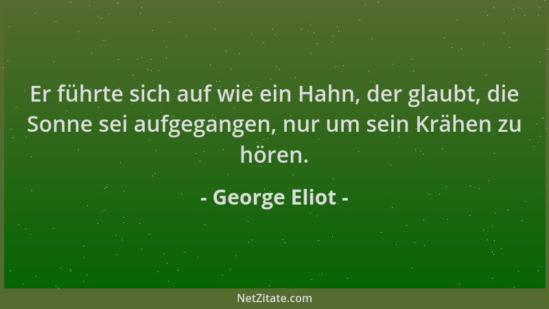 George Eliot - Er führte sich auf wie ein Hahn, der glaubt, die Sonne sei aufgegangen, nur um sein Krähen zu hören....