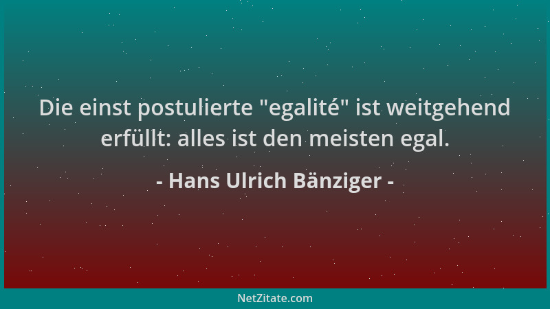 Hans Ulrich Bänziger - Die einst postulierte  "egalité " ist weitgehend erfüllt: alles ist den meisten egal....