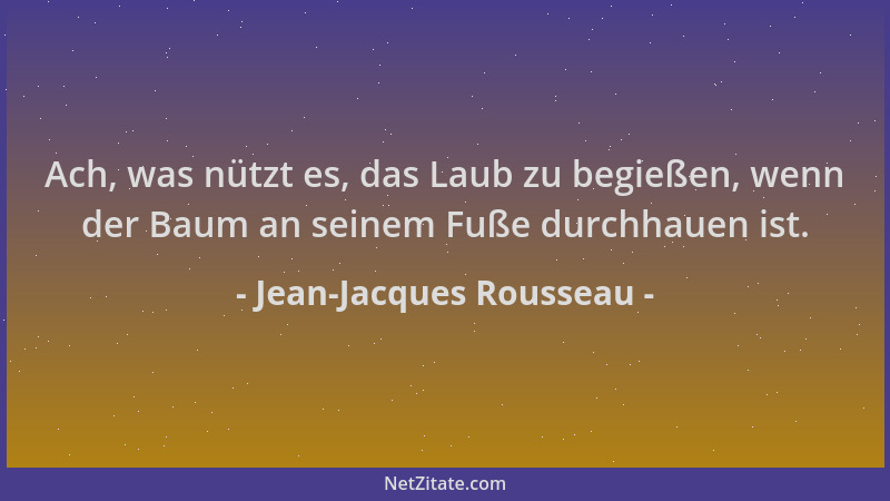 Jean-Jacques Rousseau - Ach, was nützt es, das Laub zu begießen, wenn der Baum an seinem Fuße durchhauen ist....