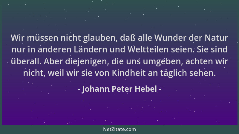 Johann Peter Hebel - Wir müssen nicht glauben, daß alle Wunder der Natur nur in anderen Ländern und Weltteilen seien. Sie s...