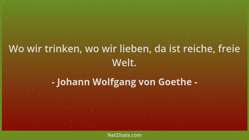 Johann Wolfgang von Goethe - Wo wir trinken, wo wir lieben, da ist reiche, freie Welt....