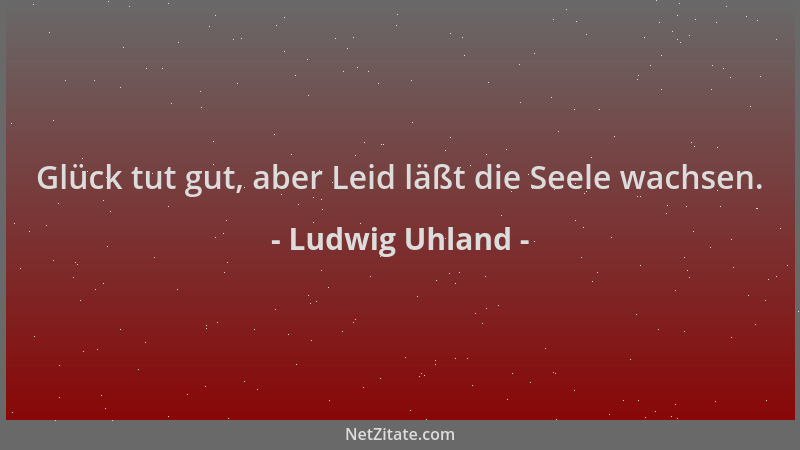 Ludwig Uhland - Glück tut gut, aber Leid läßt die Seele wachsen....