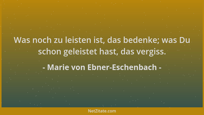 Marie von Ebner-Eschenbach - Was noch zu leisten ist, das bedenke; was Du schon geleistet hast, das vergiss....