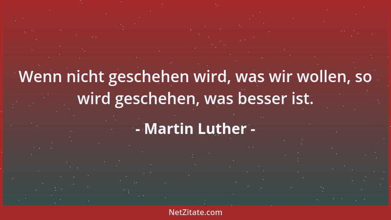 Martin Luther - Wenn nicht geschehen wird, was wir wollen, so wird geschehen, was besser ist....