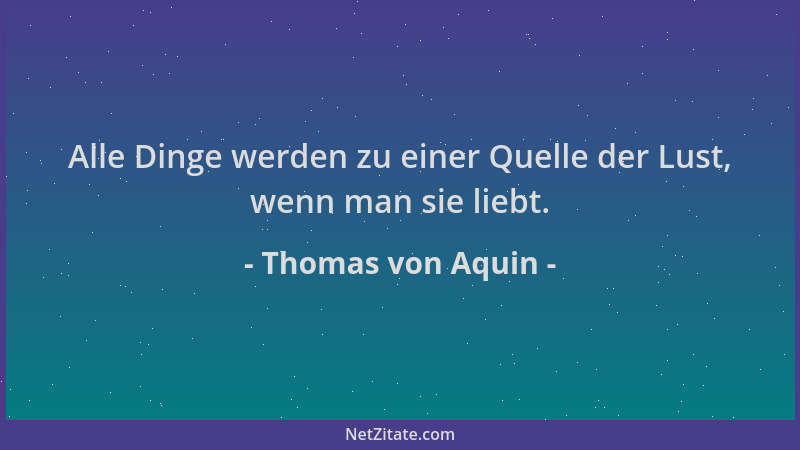 Thomas von Aquin - Alle Dinge werden zu einer Quelle der Lust, wenn man sie liebt....