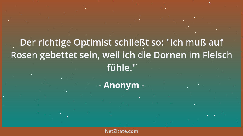 Anonym - Der richtige Optimist schließt so:  "Ich muß auf Rosen gebettet sein, weil ich die Dornen im Fleisch fühle. "...