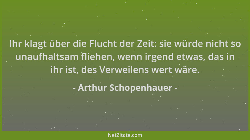 Arthur Schopenhauer - Ihr klagt über die Flucht der Zeit: sie würde nicht so unaufhaltsam fliehen, wenn irgend etwas, das i...