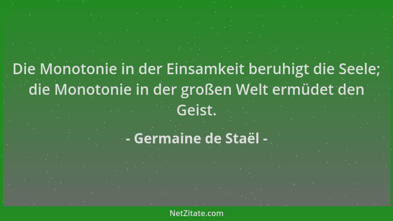 Germaine de Staël - Die Monotonie in der Einsamkeit beruhigt die Seele; die Monotonie in der großen Welt ermüdet den Geist....