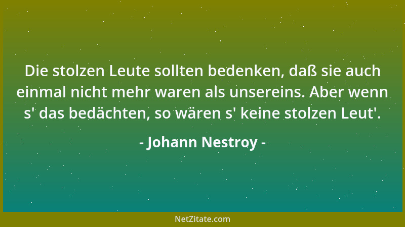 Johann Nestroy - Die stolzen Leute sollten bedenken, daß sie auch einmal nicht mehr waren als unsereins. Aber wenn s ' das b...