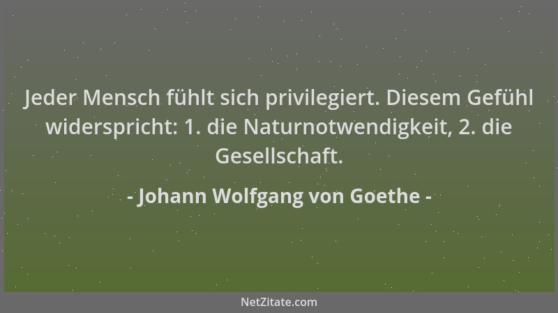 Johann Wolfgang von Goethe - Jeder Mensch fühlt sich privilegiert. Diesem Gefühl widerspricht: 1. die Naturnotwendigkeit, 2...
