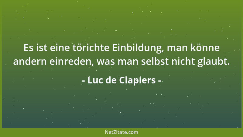 Luc de Clapiers - Es ist eine törichte Einbildung, man könne andern einreden, was man selbst nicht glaubt....