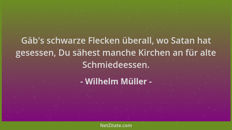 Wilhelm Müller - Gäb 's schwarze Flecken überall, wo Satan hat gesessen, Du sähest manche Kirchen an für alte Schmiedeessen....