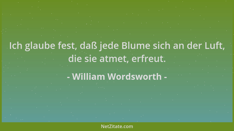 William Wordsworth - Ich glaube fest, daß jede Blume sich an der Luft, die sie atmet, erfreut....