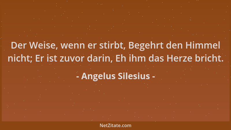 Angelus Silesius - Der Weise, wenn er stirbt, Begehrt den Himmel nicht; Er ist zuvor darin, Eh ihm das Herze bricht....