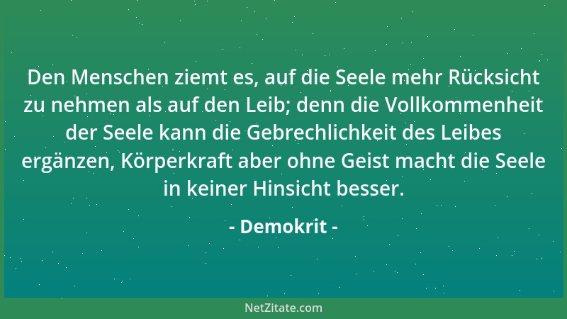 Demokrit - Den Menschen ziemt es, auf die Seele mehr Rücksicht zu nehmen als auf den Leib; denn die Vollkommenheit der Seel...