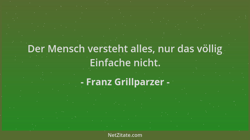 Franz Grillparzer - Der Mensch versteht alles, nur das völlig Einfache nicht....