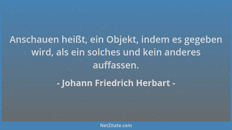 Johann Friedrich Herbart - Anschauen heißt, ein Objekt, indem es gegeben wird, als ein solches und kein anderes auffassen....