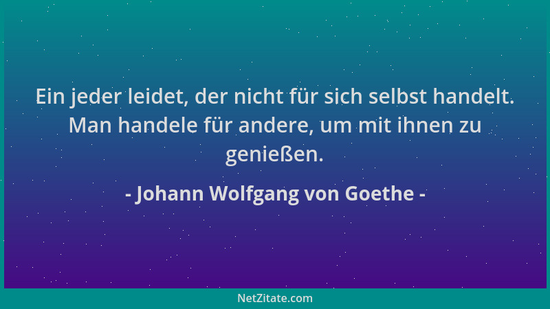 Johann Wolfgang von Goethe - Ein jeder leidet, der nicht für sich selbst handelt. Man handele für andere, um mit ihnen zu g...