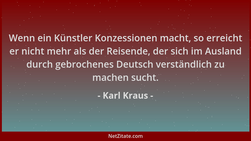 Karl Kraus - Wenn ein Künstler Konzessionen macht, so erreicht er nicht mehr als der Reisende, der sich im Ausland durch ge...
