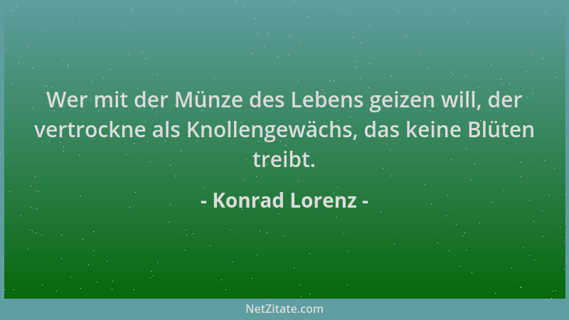 Konrad Lorenz - Wer mit der Münze des Lebens geizen will, der vertrockne als Knollengewächs, das keine Blüten treibt....