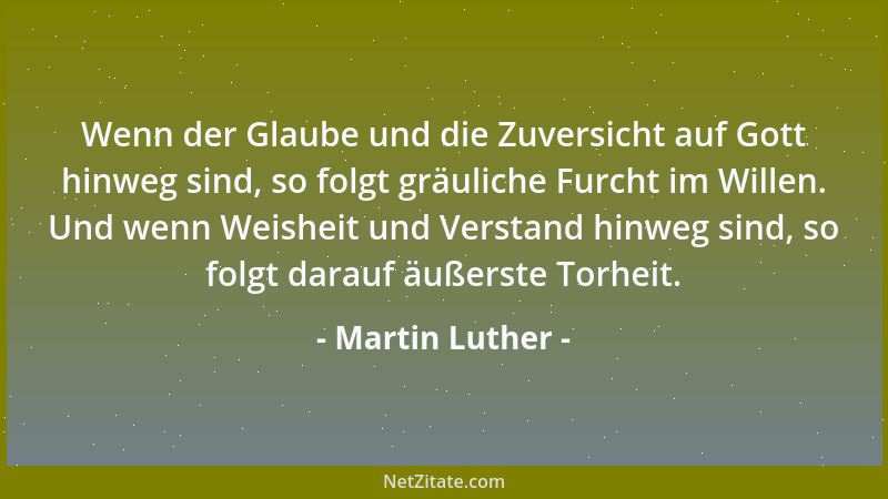 Martin Luther - Wenn der Glaube und die Zuversicht auf Gott hinweg sind, so folgt gräuliche Furcht im Willen. Und wenn Weis...