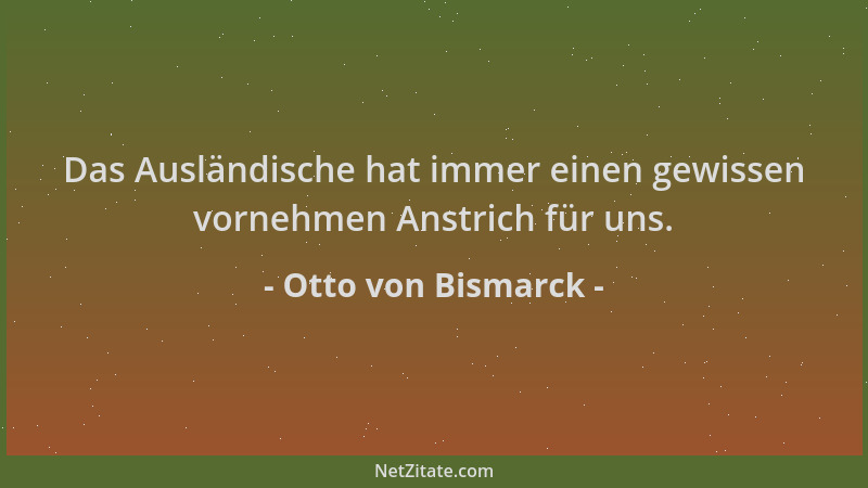 Otto von Bismarck - Das Ausländische hat immer einen gewissen vornehmen Anstrich für uns....