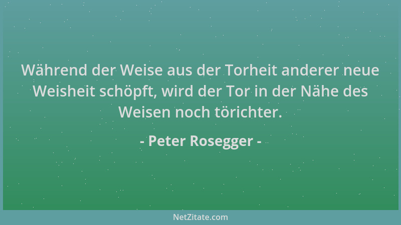 Peter Rosegger - Während der Weise aus der Torheit anderer neue Weisheit schöpft, wird der Tor in der Nähe des Weisen noch...