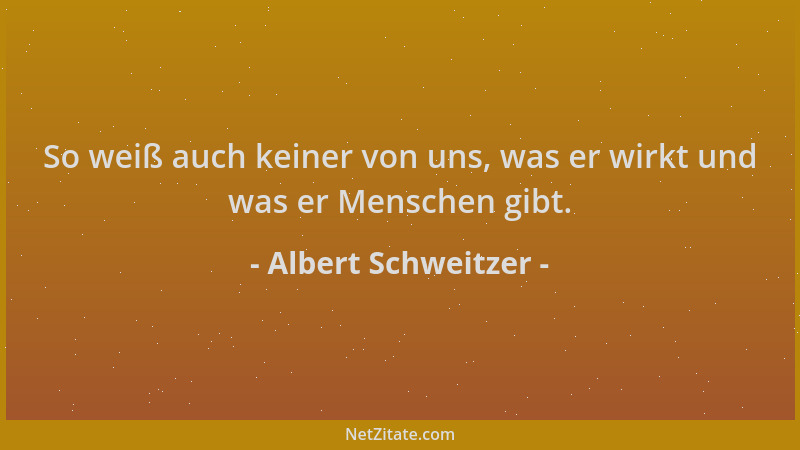 Albert Schweitzer - So weiß auch keiner von uns, was er wirkt und was er Menschen gibt....