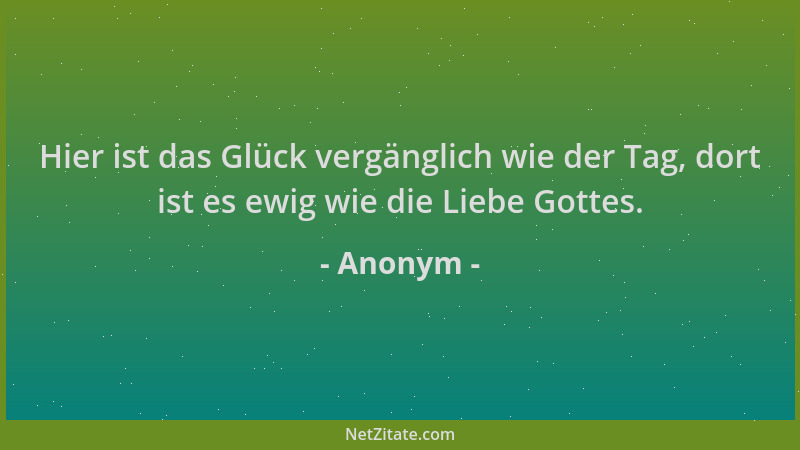 Anonym - Hier ist das Glück vergänglich wie der Tag, dort ist es ewig wie die Liebe Gottes....