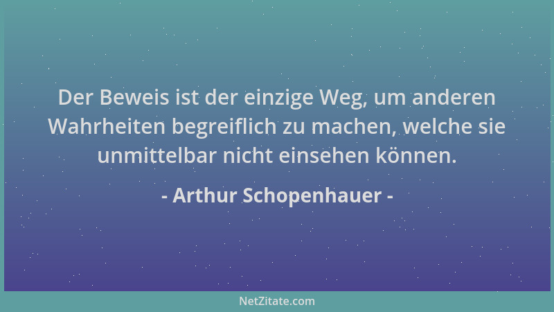 Arthur Schopenhauer - Der Beweis ist der einzige Weg, um anderen Wahrheiten begreiflich zu machen, welche sie unmittelbar n...
