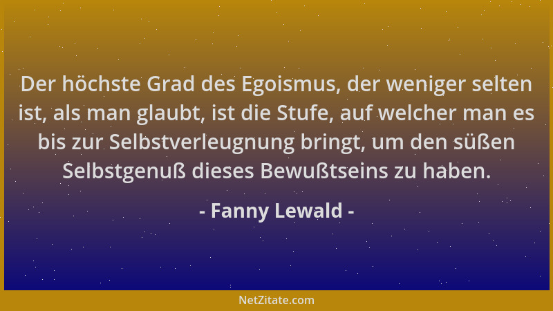 Fanny Lewald - Der höchste Grad des Egoismus, der weniger selten ist, als man glaubt, ist die Stufe, auf welcher man es bis...