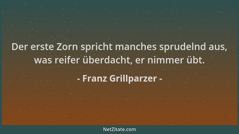 Franz Grillparzer - Der erste Zorn spricht manches sprudelnd aus, was reifer überdacht, er nimmer übt....