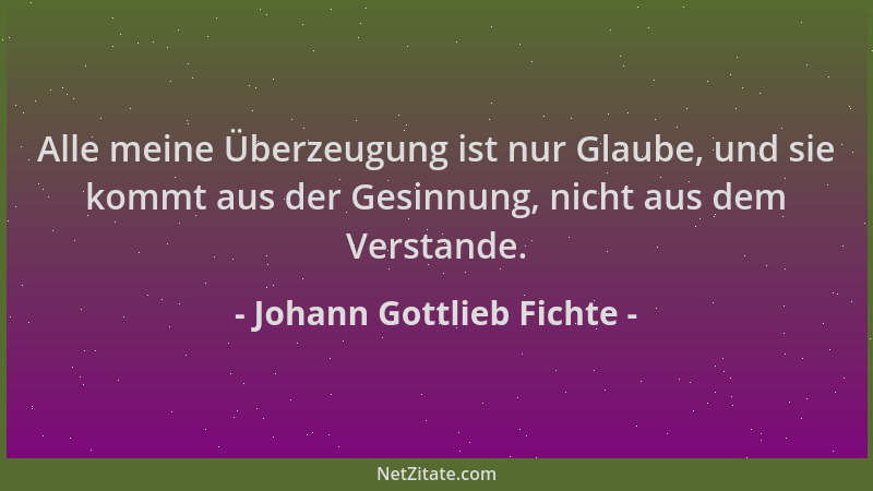 Johann Gottlieb Fichte - Alle meine Überzeugung ist nur Glaube, und sie kommt aus der Gesinnung, nicht aus dem Verstande....