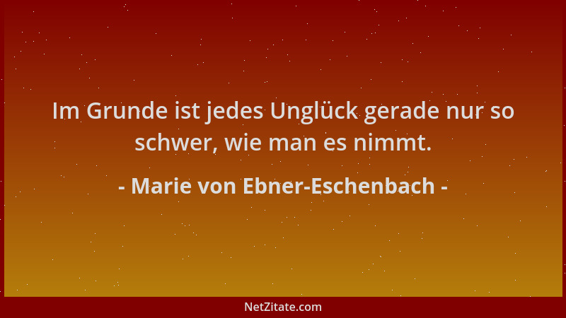 Marie von Ebner-Eschenbach - Im Grunde ist jedes Unglück gerade nur so schwer, wie man es nimmt....