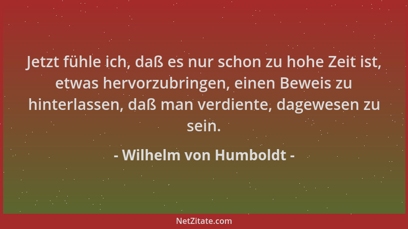 Wilhelm von Humboldt - Jetzt fühle ich, daß es nur schon zu hohe Zeit ist, etwas hervorzubringen, einen Beweis zu hinterlas...