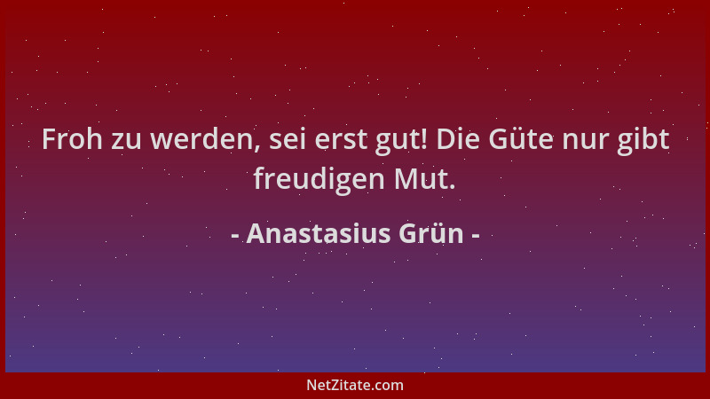 Anastasius Grün - Froh zu werden, sei erst gut! Die Güte nur gibt freudigen Mut....
