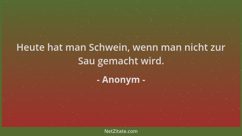 Anonym - Heute hat man Schwein, wenn man nicht zur Sau gemacht wird....