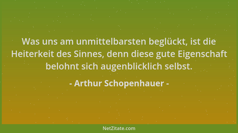 Arthur Schopenhauer - Was uns am unmittelbarsten beglückt, ist die Heiterkeit des Sinnes, denn diese gute Eigenschaft beloh...