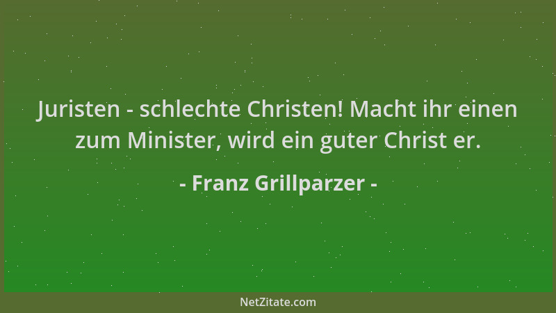 Franz Grillparzer - Juristen - schlechte Christen! Macht ihr einen zum Minister, wird ein guter Christ er....