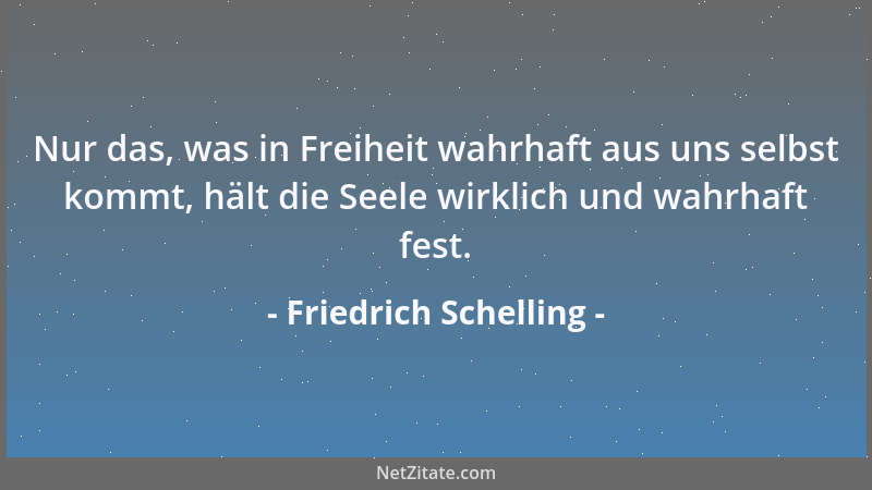 Friedrich Schelling - Nur das, was in Freiheit wahrhaft aus uns selbst kommt, hält die Seele wirklich und wahrhaft fest....