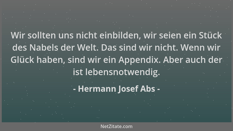 Hermann Josef Abs - Wir sollten uns nicht einbilden, wir seien ein Stück des Nabels der Welt. Das sind wir nicht. Wenn wir...