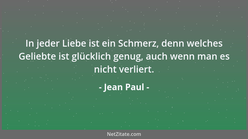 Jean Paul - In jeder Liebe ist ein Schmerz, denn welches Geliebte ist glücklich genug, auch wenn man es nicht verliert....