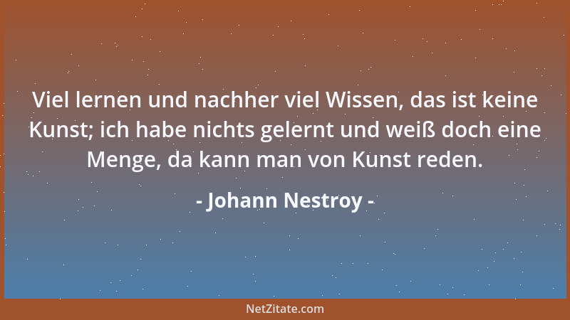 Johann Nestroy - Viel lernen und nachher viel Wissen, das ist keine Kunst; ich habe nichts gelernt und weiß doch eine Menge...