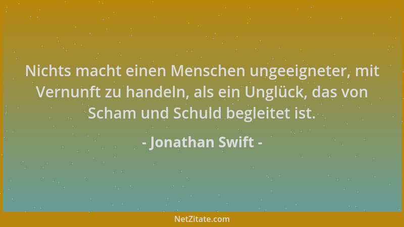 Jonathan Swift - Nichts macht einen Menschen ungeeigneter, mit Vernunft zu handeln, als ein Unglück, das von Scham und Schu...